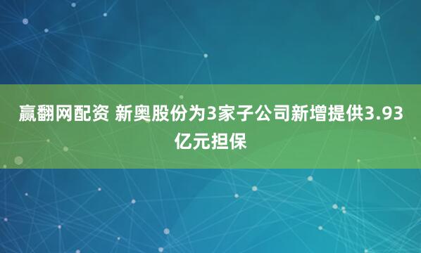 赢翻网配资 新奥股份为3家子公司新增提供3.93亿元担保