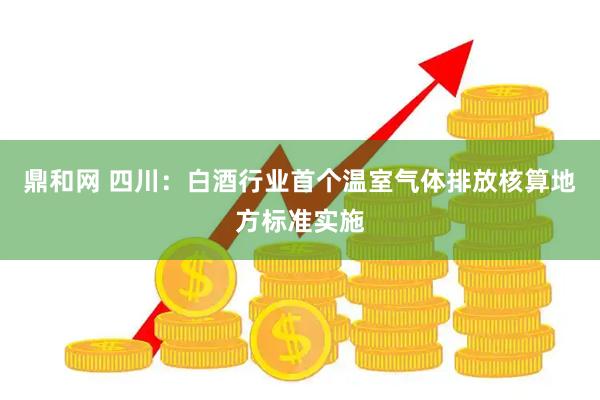 鼎和网 四川：白酒行业首个温室气体排放核算地方标准实施