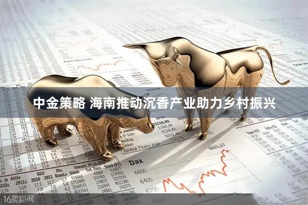 中金策略 海南推动沉香产业助力乡村振兴