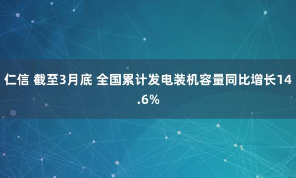 仁信 截至3月底 全国累计发电装机容量同比增长14.6%