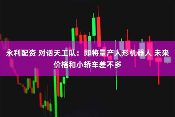 永利配资 对话天工队：即将量产人形机器人 未来价格和小轿车差不多