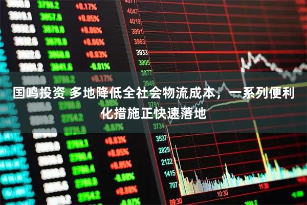 国鸣投资 多地降低全社会物流成本，一系列便利化措施正快速落地