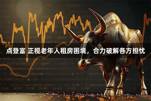点登富 正视老年人租房困境，合力破解各方担忧
