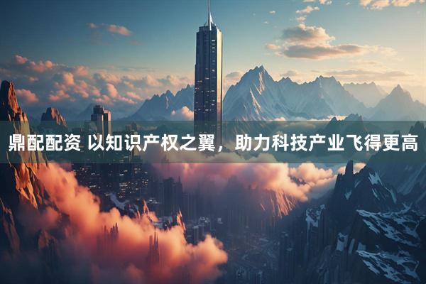 鼎配配资 以知识产权之翼，助力科技产业飞得更高