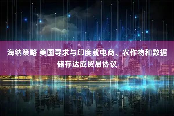 海纳策略 美国寻求与印度就电商、农作物和数据储存达成贸易协议