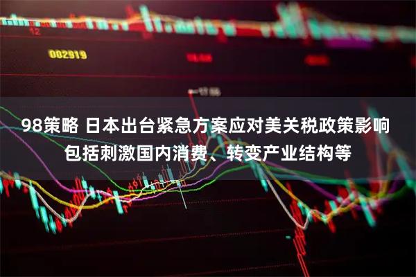 98策略 日本出台紧急方案应对美关税政策影响 包括刺激国内消费、转变产业结构等