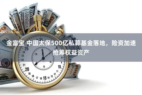 金富宝 中国太保500亿私募基金落地，险资加速抢筹权益资产