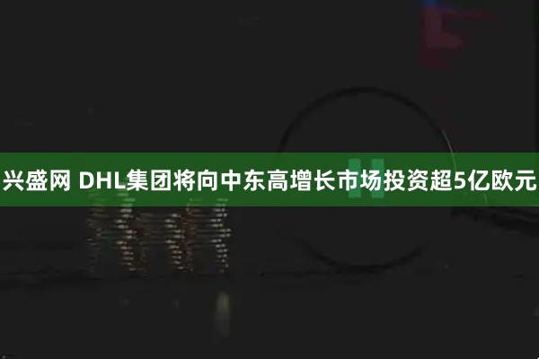兴盛网 DHL集团将向中东高增长市场投资超5亿欧元