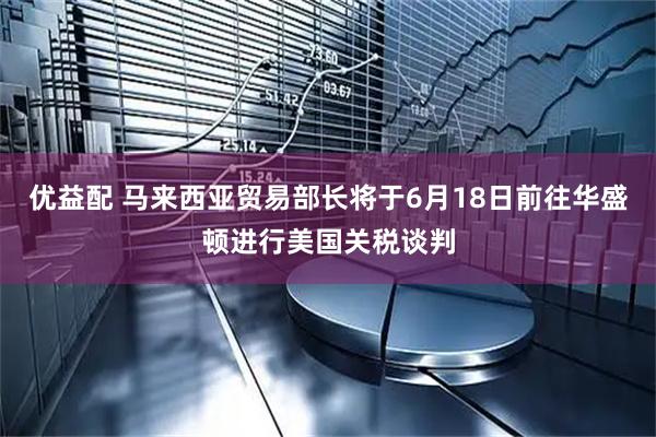 优益配 马来西亚贸易部长将于6月18日前往华盛顿进行美国关税谈判