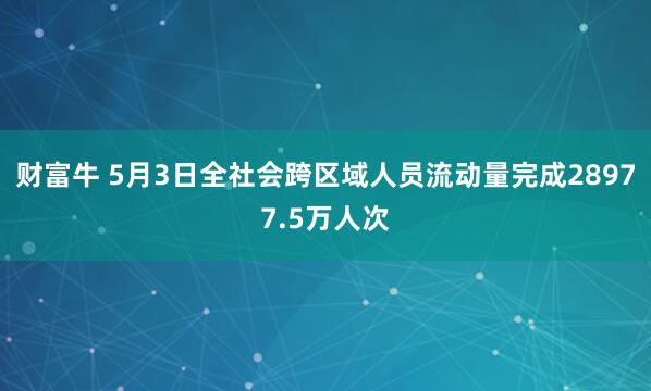 财富牛 5月3日全社会跨区域人员流动量完成28977.5万人次