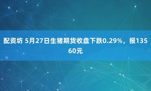 配资坊 5月27日生猪期货收盘下跌0.29%，报13560元