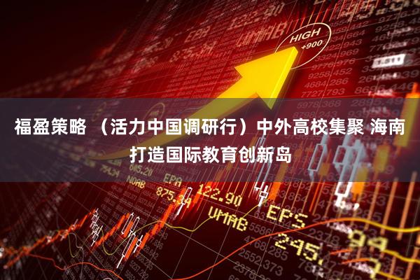 福盈策略 （活力中国调研行）中外高校集聚 海南打造国际教育创新岛