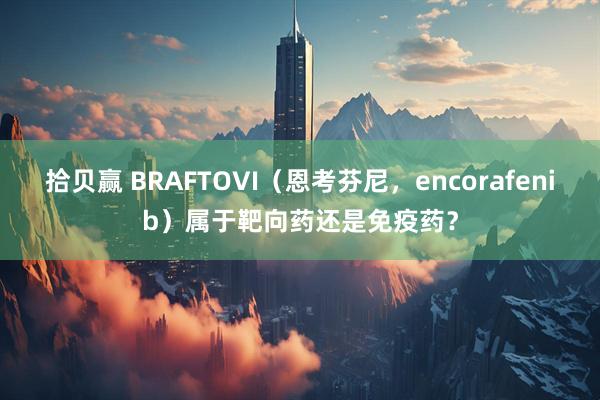 拾贝赢 BRAFTOVI（恩考芬尼，encorafenib）属于靶向药还是免疫药？