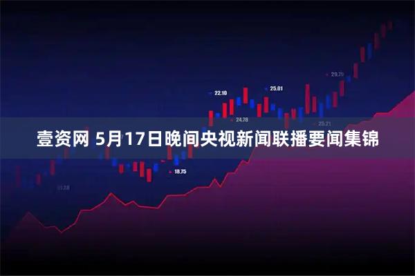 壹资网 5月17日晚间央视新闻联播要闻集锦