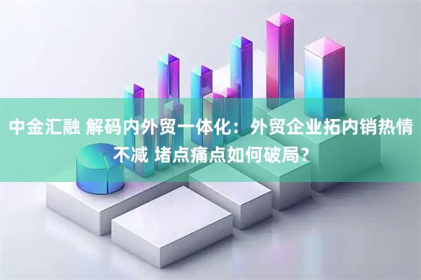 中金汇融 解码内外贸一体化:外贸企业拓内销热情不减 堵点痛点如何破局?