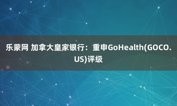 乐蒙网 加拿大皇家银行：重申GoHealth(GOCO.US)评级
