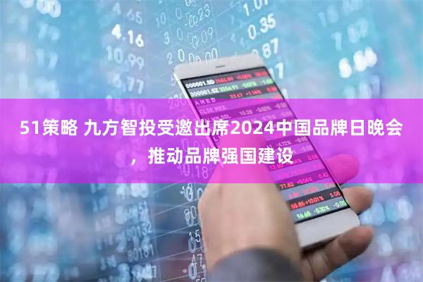 51策略 九方智投受邀出席2024中国品牌日晚会，推动品牌强国建设