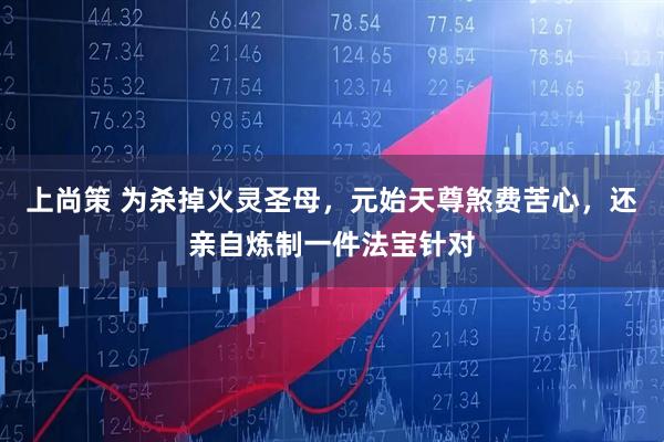 上尚策 为杀掉火灵圣母，元始天尊煞费苦心，还亲自炼制一件法宝针对