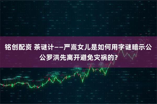 铭创配资 茶谜计——严嵩女儿是如何用字谜暗示公公罗洪先离开避免灾祸的？