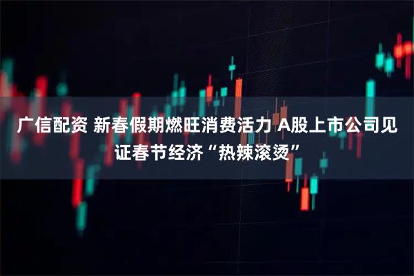 广信配资 新春假期燃旺消费活力 A股上市公司见证春节经济“热辣滚烫”