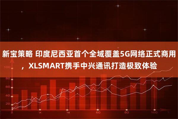 新宝策略 印度尼西亚首个全域覆盖5G网络正式商用，XLSMART携手中兴通讯打造极致体验