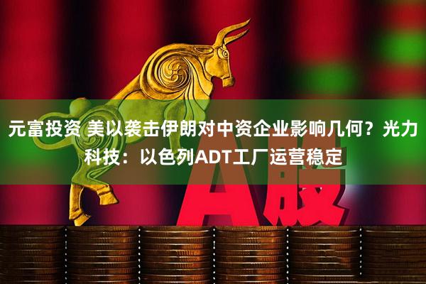 元富投资 美以袭击伊朗对中资企业影响几何?光力科技:以色列ADT工厂运营稳定