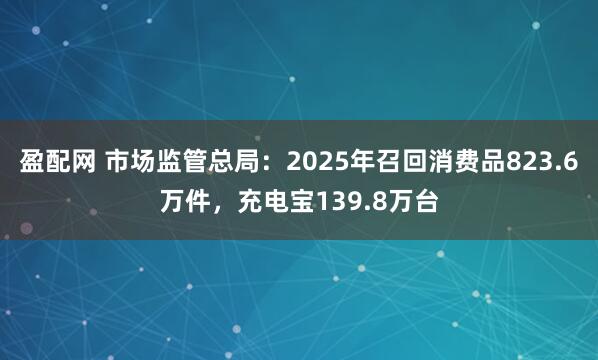 盈配网 市场监管总局:2025年召回消费品823.6万件,充电宝139.8万台